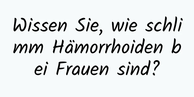 Wissen Sie, wie schlimm Hämorrhoiden bei Frauen sind?