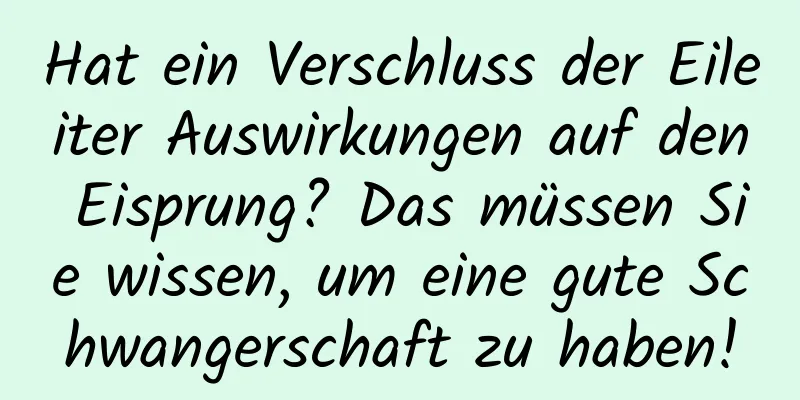 Hat ein Verschluss der Eileiter Auswirkungen auf den Eisprung? Das müssen Sie wissen, um eine gute Schwangerschaft zu haben!