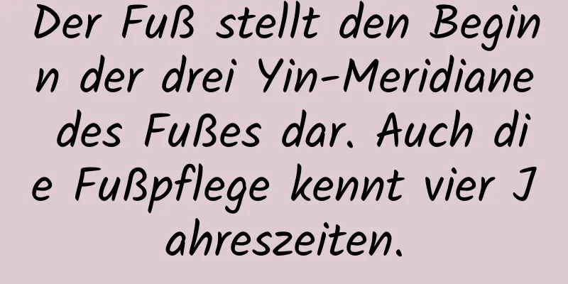 Der Fuß stellt den Beginn der drei Yin-Meridiane des Fußes dar. Auch die Fußpflege kennt vier Jahreszeiten.