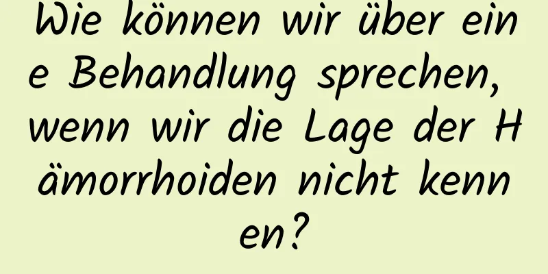 Wie können wir über eine Behandlung sprechen, wenn wir die Lage der Hämorrhoiden nicht kennen?