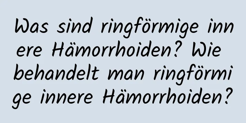 Was sind ringförmige innere Hämorrhoiden? Wie behandelt man ringförmige innere Hämorrhoiden?