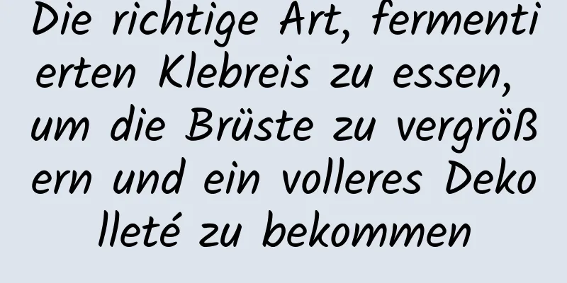 Die richtige Art, fermentierten Klebreis zu essen, um die Brüste zu vergrößern und ein volleres Dekolleté zu bekommen