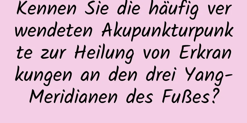 Kennen Sie die häufig verwendeten Akupunkturpunkte zur Heilung von Erkrankungen an den drei Yang-Meridianen des Fußes?