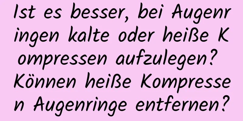 Ist es besser, bei Augenringen kalte oder heiße Kompressen aufzulegen? Können heiße Kompressen Augenringe entfernen?