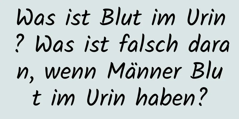 Was ist Blut im Urin? Was ist falsch daran, wenn Männer Blut im Urin haben?