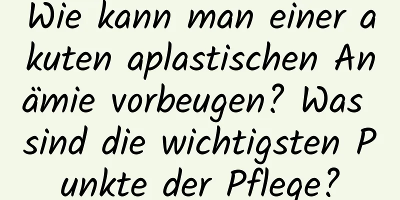 Wie kann man einer akuten aplastischen Anämie vorbeugen? Was sind die wichtigsten Punkte der Pflege?