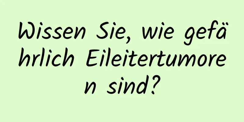 Wissen Sie, wie gefährlich Eileitertumoren sind?