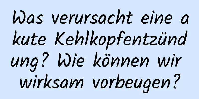 Was verursacht eine akute Kehlkopfentzündung? Wie können wir wirksam vorbeugen?