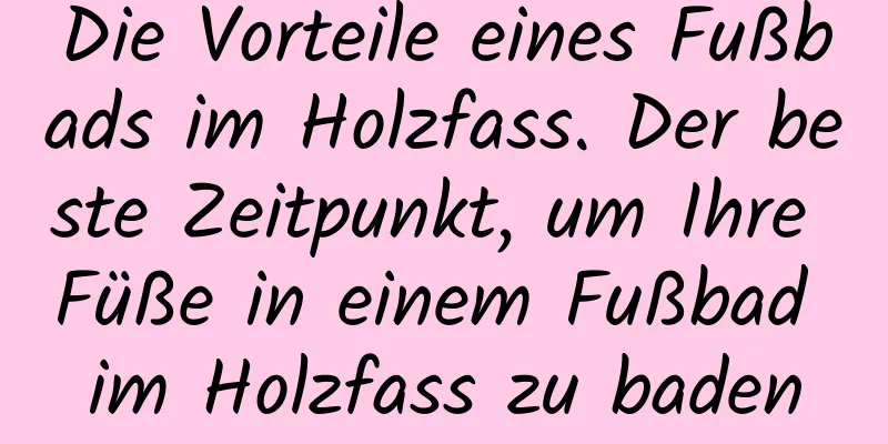 Die Vorteile eines Fußbads im Holzfass. Der beste Zeitpunkt, um Ihre Füße in einem Fußbad im Holzfass zu baden