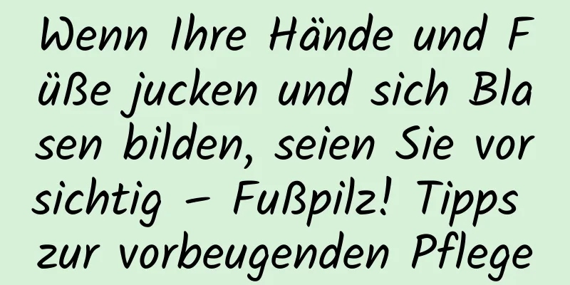 Wenn Ihre Hände und Füße jucken und sich Blasen bilden, seien Sie vorsichtig – Fußpilz! Tipps zur vorbeugenden Pflege