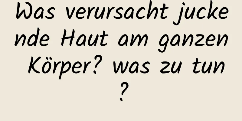 Was verursacht juckende Haut am ganzen Körper? was zu tun?