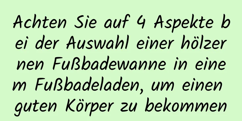 Achten Sie auf 4 Aspekte bei der Auswahl einer hölzernen Fußbadewanne in einem Fußbadeladen, um einen guten Körper zu bekommen