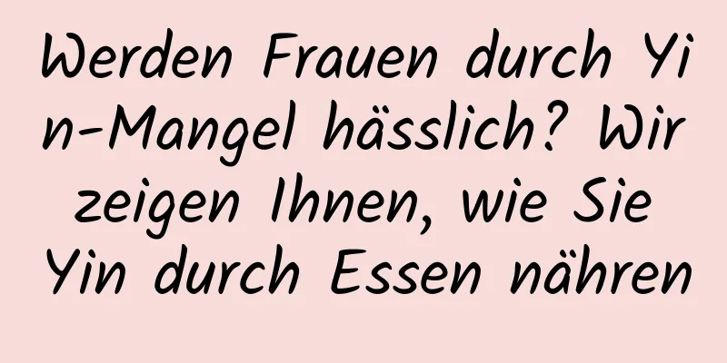 Werden Frauen durch Yin-Mangel hässlich? Wir zeigen Ihnen, wie Sie Yin durch Essen nähren