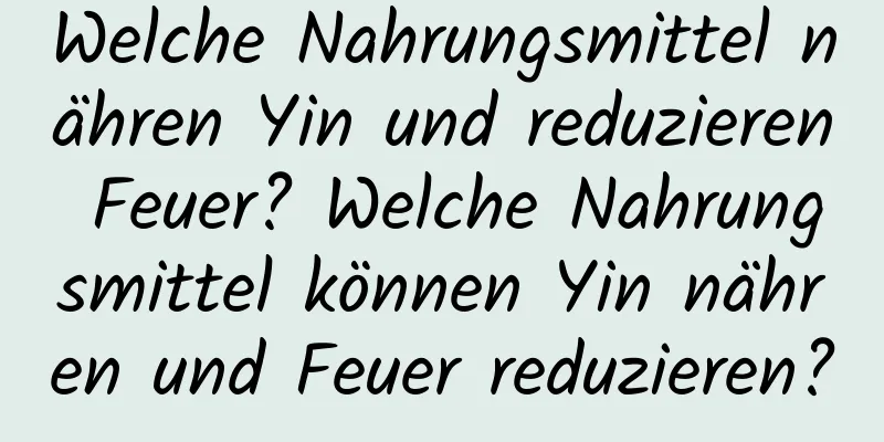 Welche Nahrungsmittel nähren Yin und reduzieren Feuer? Welche Nahrungsmittel können Yin nähren und Feuer reduzieren?