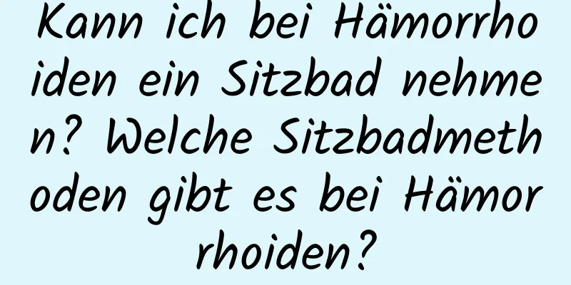 Kann ich bei Hämorrhoiden ein Sitzbad nehmen? Welche Sitzbadmethoden gibt es bei Hämorrhoiden?