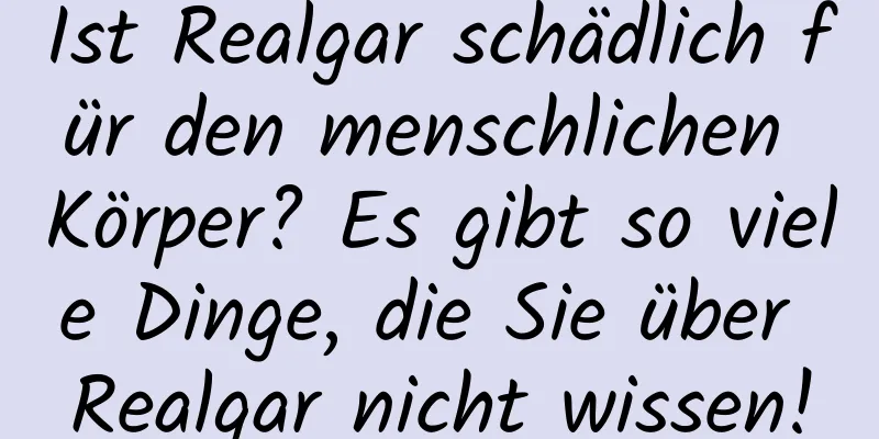 Ist Realgar schädlich für den menschlichen Körper? Es gibt so viele Dinge, die Sie über Realgar nicht wissen!