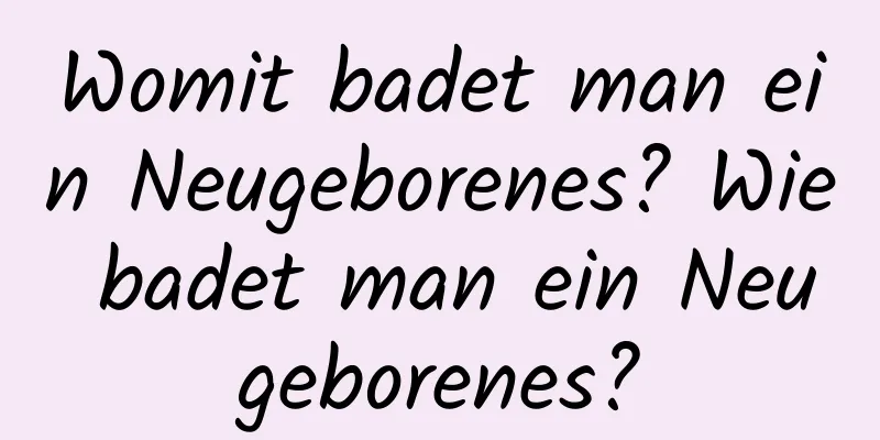 Womit badet man ein Neugeborenes? Wie badet man ein Neugeborenes?