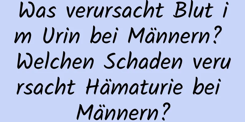 Was verursacht Blut im Urin bei Männern? Welchen Schaden verursacht Hämaturie bei Männern?