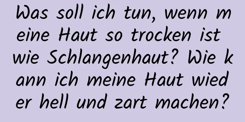 Was soll ich tun, wenn meine Haut so trocken ist wie Schlangenhaut? Wie kann ich meine Haut wieder hell und zart machen?