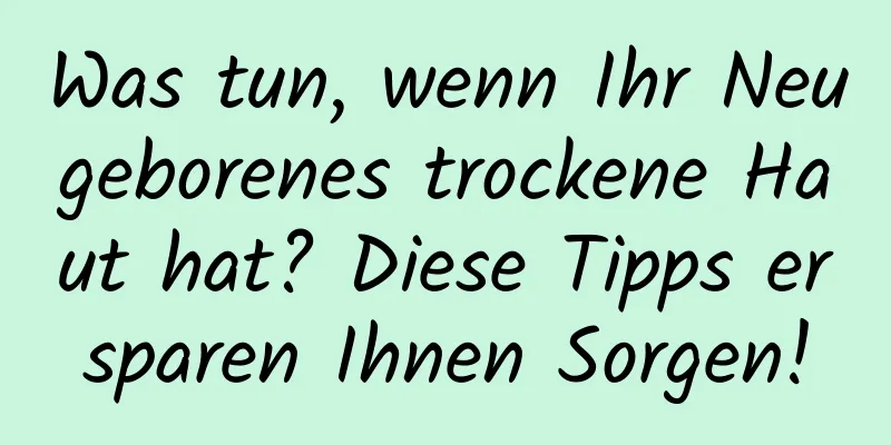 Was tun, wenn Ihr Neugeborenes trockene Haut hat? Diese Tipps ersparen Ihnen Sorgen!