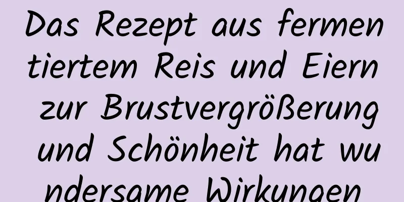 Das Rezept aus fermentiertem Reis und Eiern zur Brustvergrößerung und Schönheit hat wundersame Wirkungen