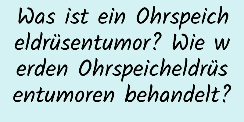 Was ist ein Ohrspeicheldrüsentumor? Wie werden Ohrspeicheldrüsentumoren behandelt?