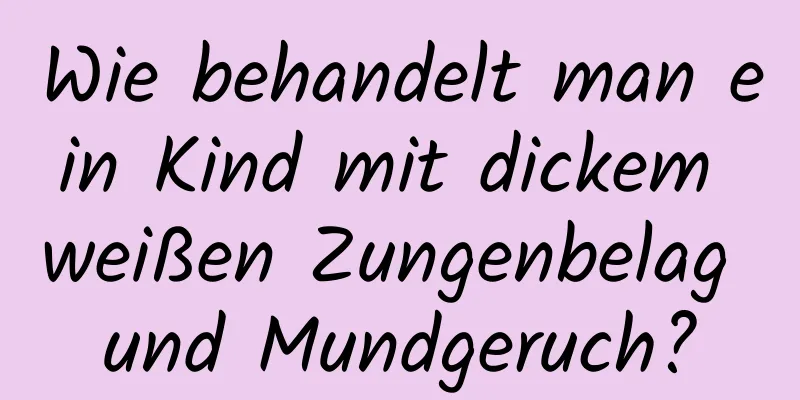 Wie behandelt man ein Kind mit dickem weißen Zungenbelag und Mundgeruch?