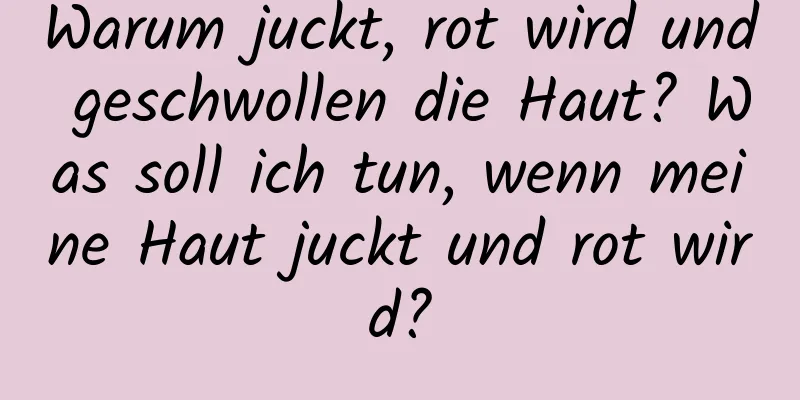 Warum juckt, rot wird und geschwollen die Haut? Was soll ich tun, wenn meine Haut juckt und rot wird?