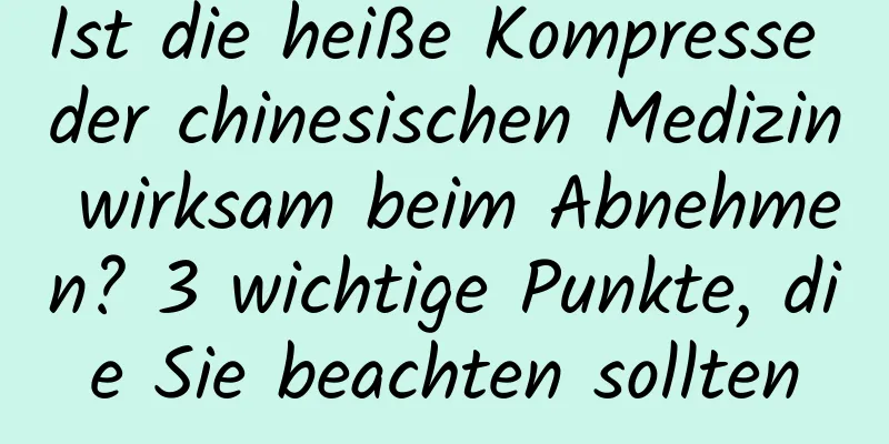 Ist die heiße Kompresse der chinesischen Medizin wirksam beim Abnehmen? 3 wichtige Punkte, die Sie beachten sollten