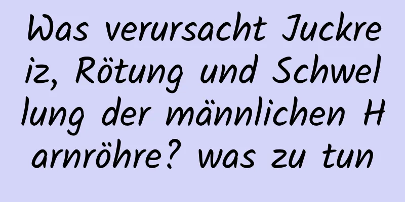 Was verursacht Juckreiz, Rötung und Schwellung der männlichen Harnröhre? was zu tun