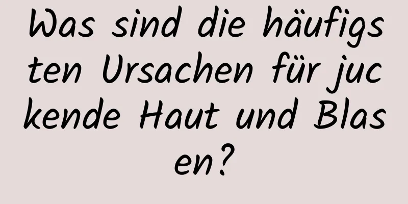 Was sind die häufigsten Ursachen für juckende Haut und Blasen?