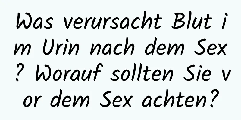 Was verursacht Blut im Urin nach dem Sex? Worauf sollten Sie vor dem Sex achten?