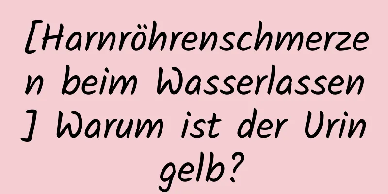 [Harnröhrenschmerzen beim Wasserlassen] Warum ist der Urin gelb?