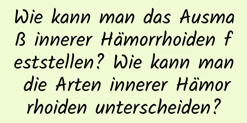 Wie kann man das Ausmaß innerer Hämorrhoiden feststellen? Wie kann man die Arten innerer Hämorrhoiden unterscheiden?