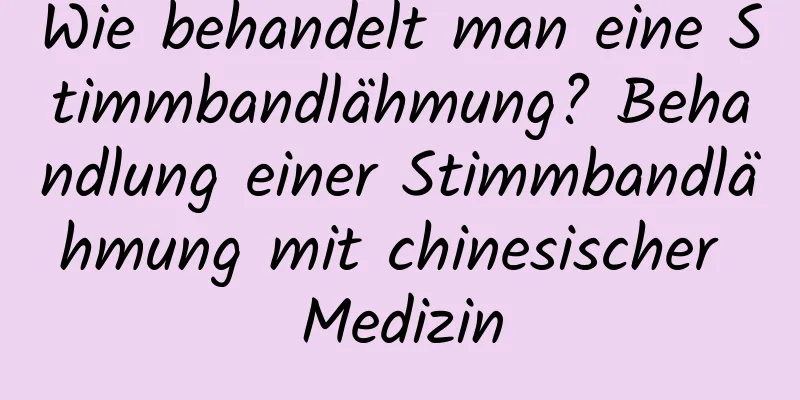 Wie behandelt man eine Stimmbandlähmung? Behandlung einer Stimmbandlähmung mit chinesischer Medizin