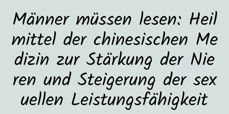 Männer müssen lesen: Heilmittel der chinesischen Medizin zur Stärkung der Nieren und Steigerung der sexuellen Leistungsfähigkeit