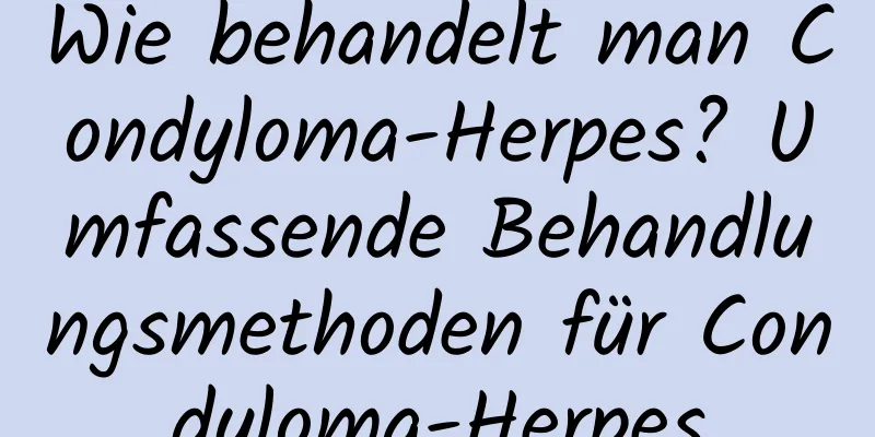 Wie behandelt man Condyloma-Herpes? Umfassende Behandlungsmethoden für Condyloma-Herpes