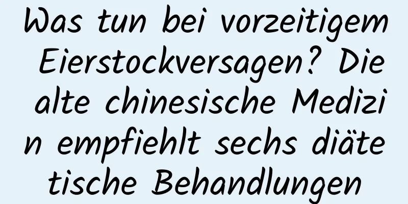 Was tun bei vorzeitigem Eierstockversagen? Die alte chinesische Medizin empfiehlt sechs diätetische Behandlungen