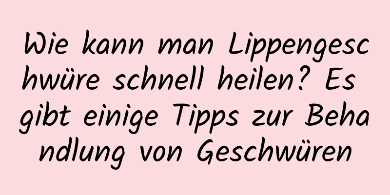 Wie kann man Lippengeschwüre schnell heilen? Es gibt einige Tipps zur Behandlung von Geschwüren