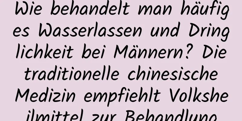 Wie behandelt man häufiges Wasserlassen und Dringlichkeit bei Männern? Die traditionelle chinesische Medizin empfiehlt Volksheilmittel zur Behandlung