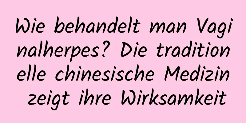 Wie behandelt man Vaginalherpes? Die traditionelle chinesische Medizin zeigt ihre Wirksamkeit