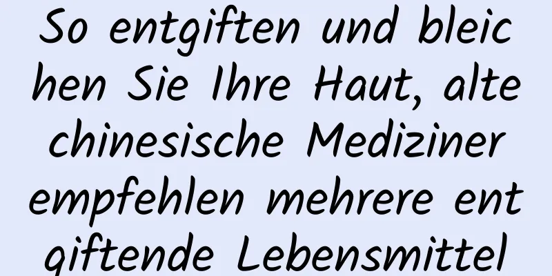 So entgiften und bleichen Sie Ihre Haut, alte chinesische Mediziner empfehlen mehrere entgiftende Lebensmittel