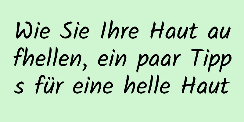 Wie Sie Ihre Haut aufhellen, ein paar Tipps für eine helle Haut