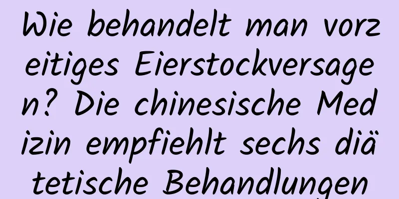 Wie behandelt man vorzeitiges Eierstockversagen? Die chinesische Medizin empfiehlt sechs diätetische Behandlungen