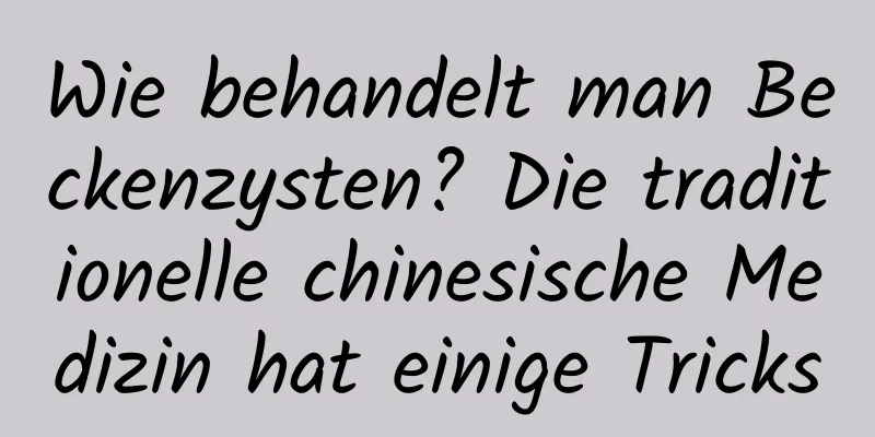 Wie behandelt man Beckenzysten? Die traditionelle chinesische Medizin hat einige Tricks