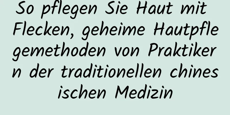 So pflegen Sie Haut mit Flecken, geheime Hautpflegemethoden von Praktikern der traditionellen chinesischen Medizin