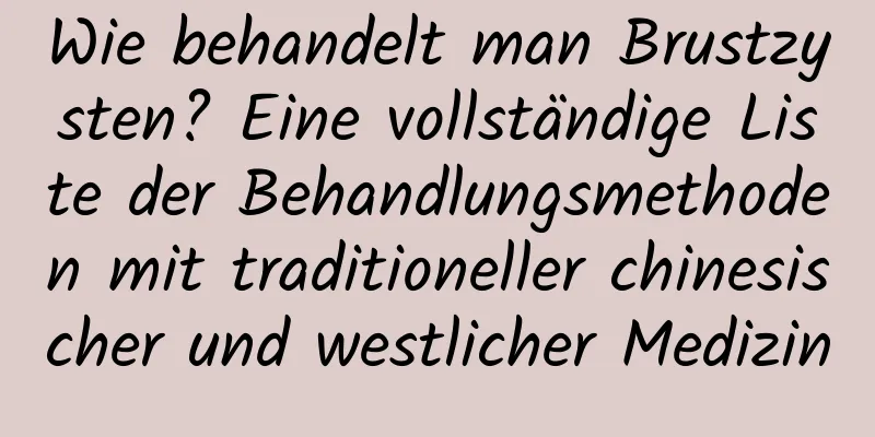 Wie behandelt man Brustzysten? Eine vollständige Liste der Behandlungsmethoden mit traditioneller chinesischer und westlicher Medizin