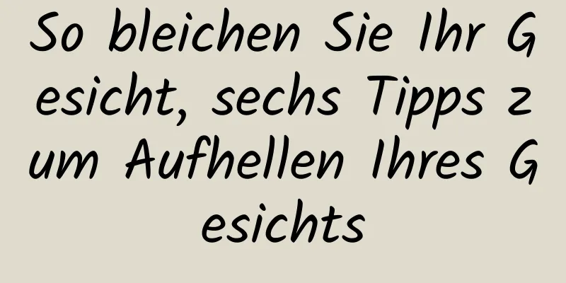 So bleichen Sie Ihr Gesicht, sechs Tipps zum Aufhellen Ihres Gesichts