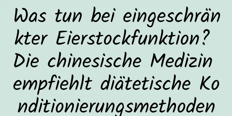 Was tun bei eingeschränkter Eierstockfunktion? Die chinesische Medizin empfiehlt diätetische Konditionierungsmethoden