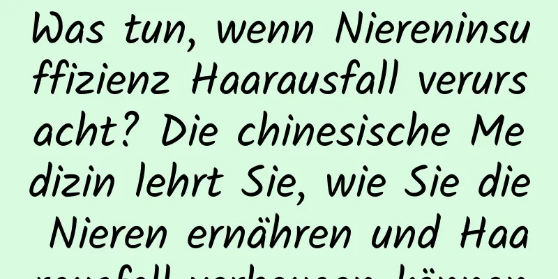 Was tun, wenn Niereninsuffizienz Haarausfall verursacht? Die chinesische Medizin lehrt Sie, wie Sie die Nieren ernähren und Haarausfall vorbeugen können